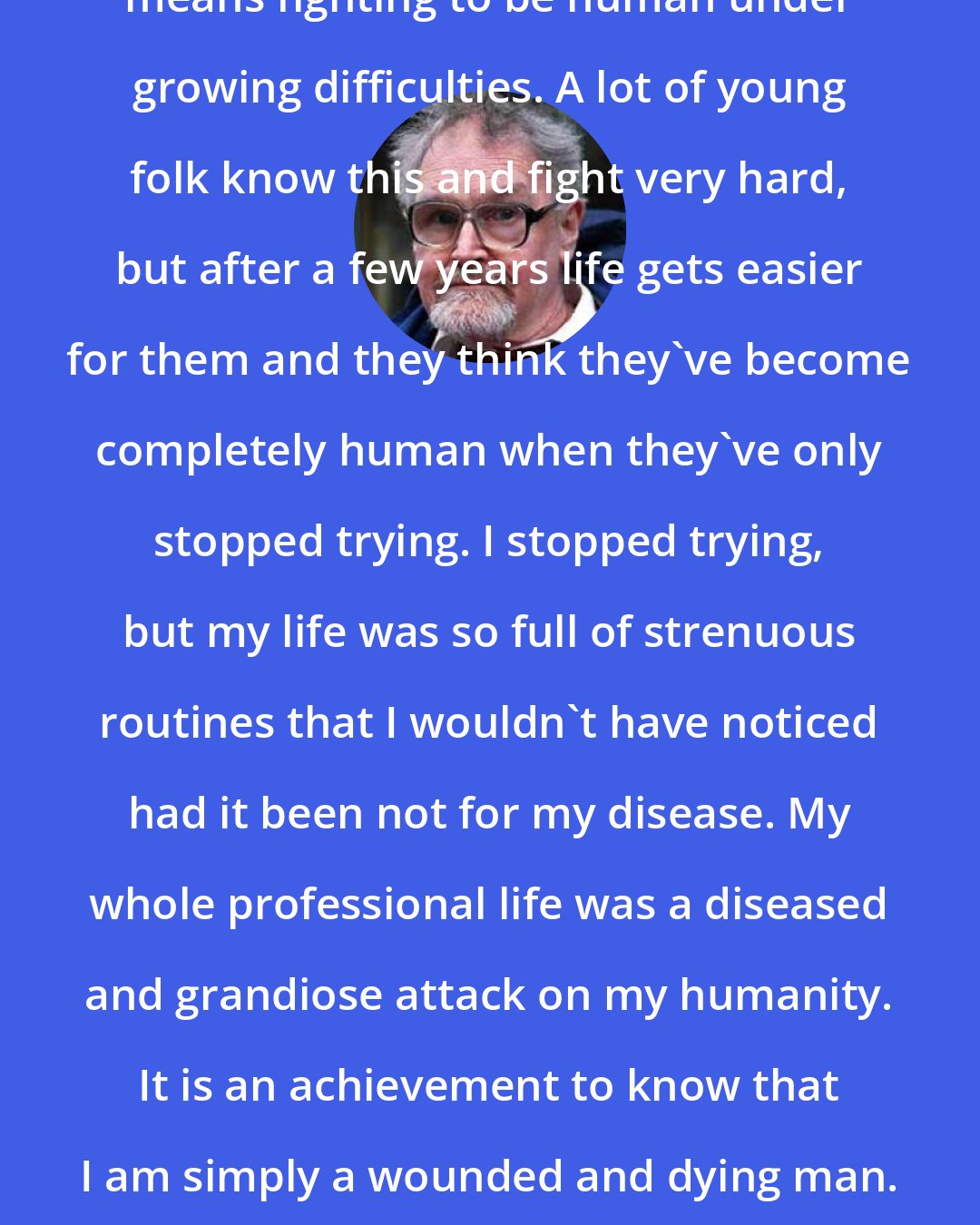 Alasdair Gray: I take a less gloomy view. A good life means fighting to be human under growing difficulties. A lot of young folk know this and fight very hard, but after a few years life gets easier for them and they think they've become completely human when they've only stopped trying. I stopped trying, but my life was so full of strenuous routines that I wouldn't have noticed had it been not for my disease. My whole professional life was a diseased and grandiose attack on my humanity. It is an achievement to know that I am simply a wounded and dying man. Who can be more regal than a dying man?