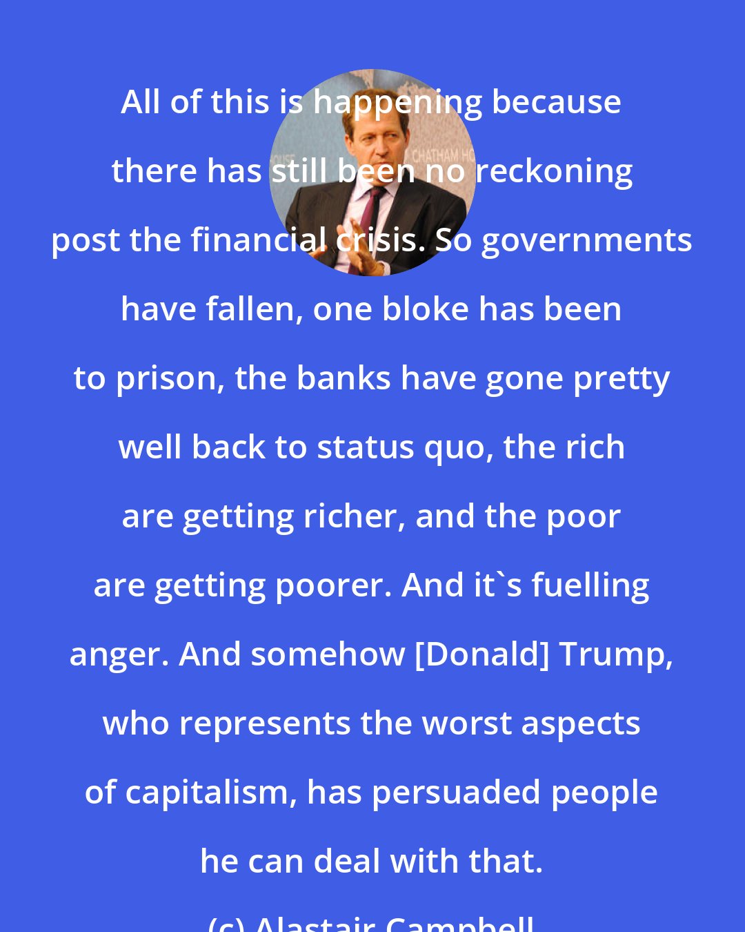 Alastair Campbell: All of this is happening because there has still been no reckoning post the financial crisis. So governments have fallen, one bloke has been to prison, the banks have gone pretty well back to status quo, the rich are getting richer, and the poor are getting poorer. And it's fuelling anger. And somehow [Donald] Trump, who represents the worst aspects of capitalism, has persuaded people he can deal with that.