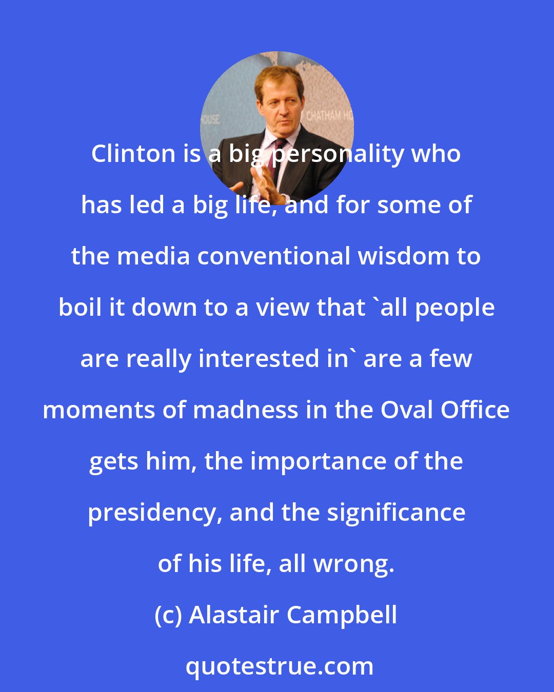 Alastair Campbell: Clinton is a big personality who has led a big life, and for some of the media conventional wisdom to boil it down to a view that 'all people are really interested in' are a few moments of madness in the Oval Office gets him, the importance of the presidency, and the significance of his life, all wrong.