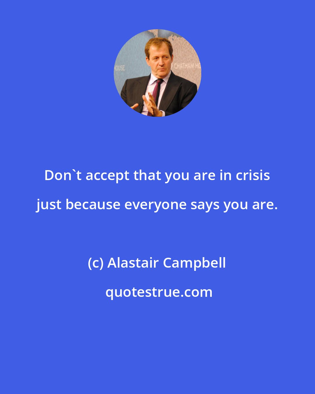 Alastair Campbell: Don't accept that you are in crisis just because everyone says you are.
