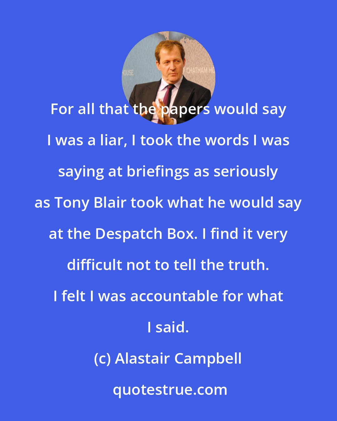 Alastair Campbell: For all that the papers would say I was a liar, I took the words I was saying at briefings as seriously as Tony Blair took what he would say at the Despatch Box. I find it very difficult not to tell the truth. I felt I was accountable for what I said.