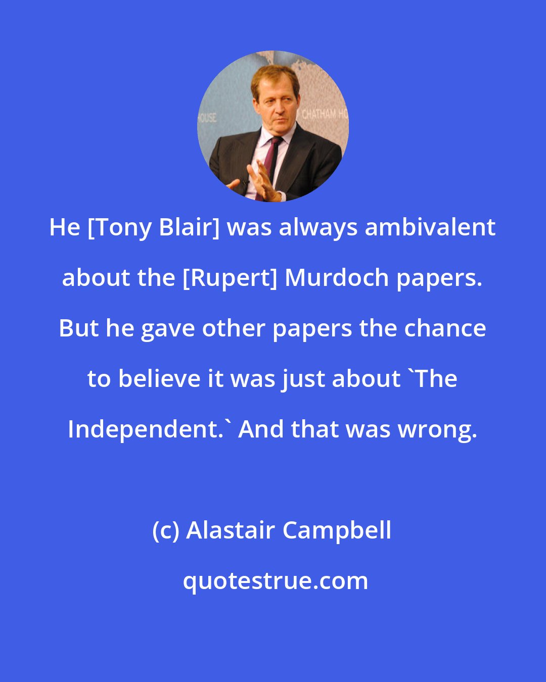Alastair Campbell: He [Tony Blair] was always ambivalent about the [Rupert] Murdoch papers. But he gave other papers the chance to believe it was just about 'The Independent.' And that was wrong.