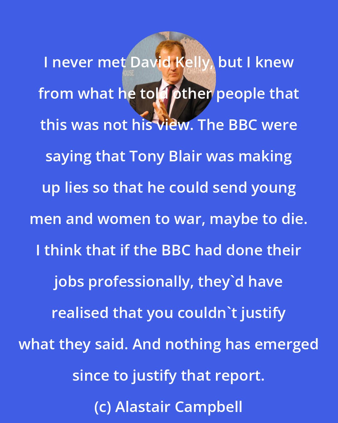 Alastair Campbell: I never met David Kelly, but I knew from what he told other people that this was not his view. The BBC were saying that Tony Blair was making up lies so that he could send young men and women to war, maybe to die. I think that if the BBC had done their jobs professionally, they'd have realised that you couldn't justify what they said. And nothing has emerged since to justify that report.