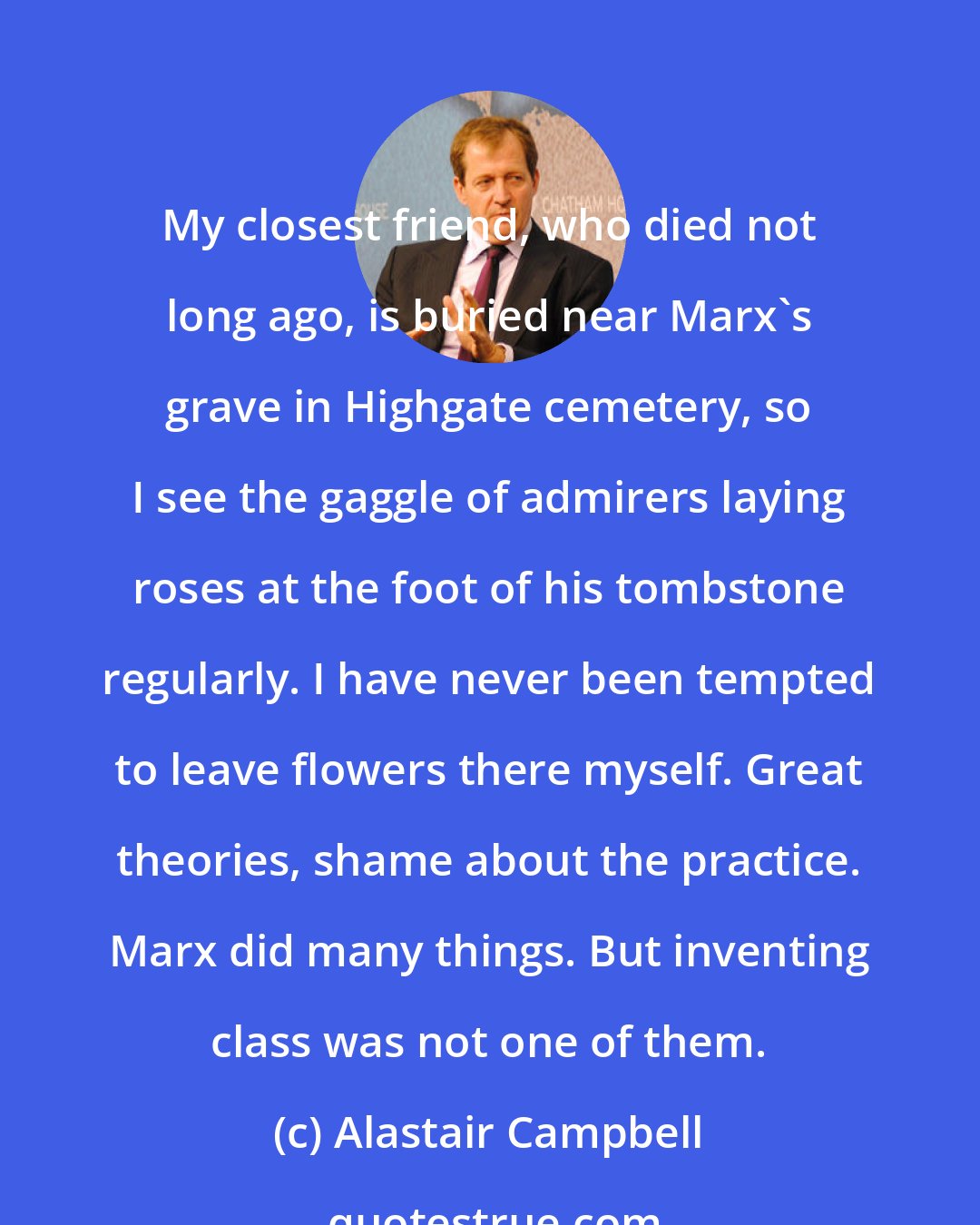 Alastair Campbell: My closest friend, who died not long ago, is buried near Marx's grave in Highgate cemetery, so I see the gaggle of admirers laying roses at the foot of his tombstone regularly. I have never been tempted to leave flowers there myself. Great theories, shame about the practice. Marx did many things. But inventing class was not one of them.