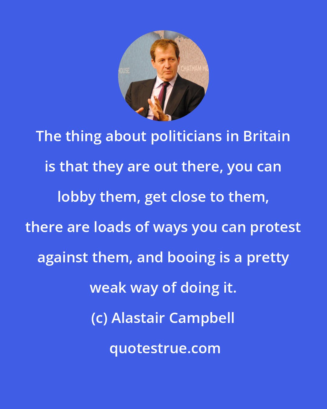 Alastair Campbell: The thing about politicians in Britain is that they are out there, you can lobby them, get close to them, there are loads of ways you can protest against them, and booing is a pretty weak way of doing it.