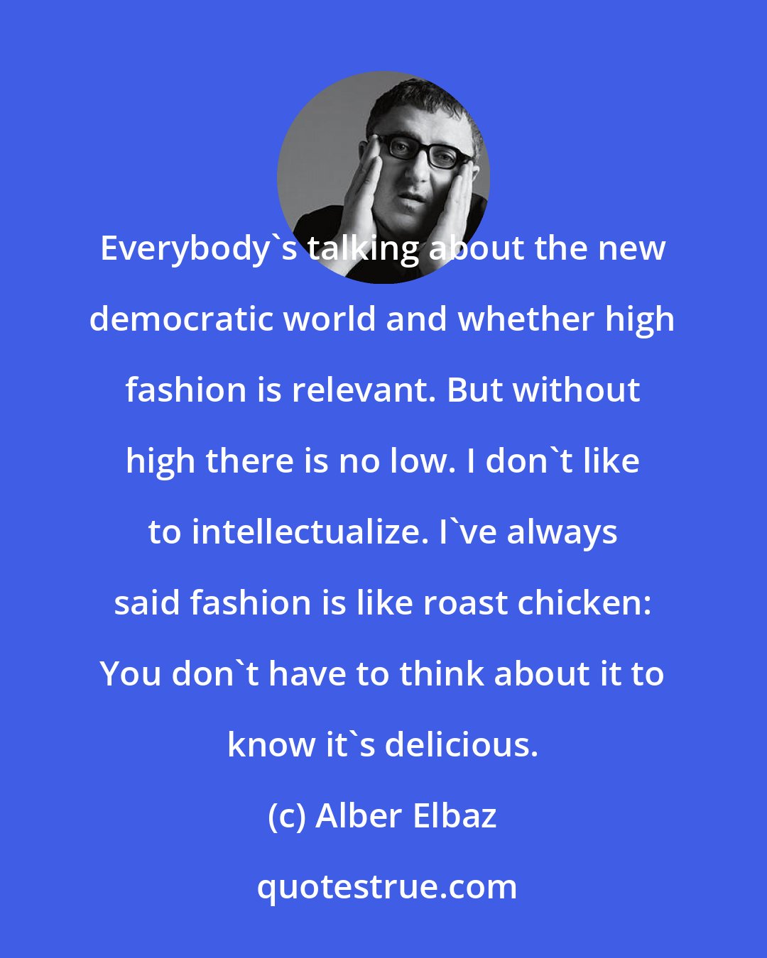 Alber Elbaz: Everybody's talking about the new democratic world and whether high fashion is relevant. But without high there is no low. I don't like to intellectualize. I've always said fashion is like roast chicken: You don't have to think about it to know it's delicious.