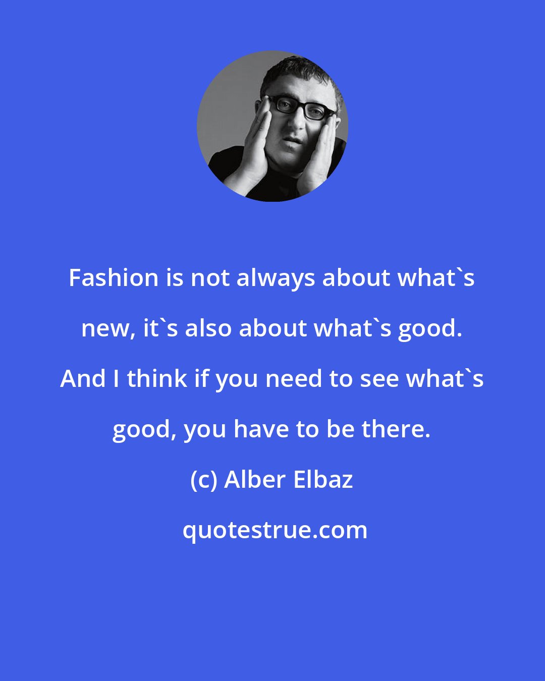 Alber Elbaz: Fashion is not always about what's new, it's also about what's good. And I think if you need to see what's good, you have to be there.