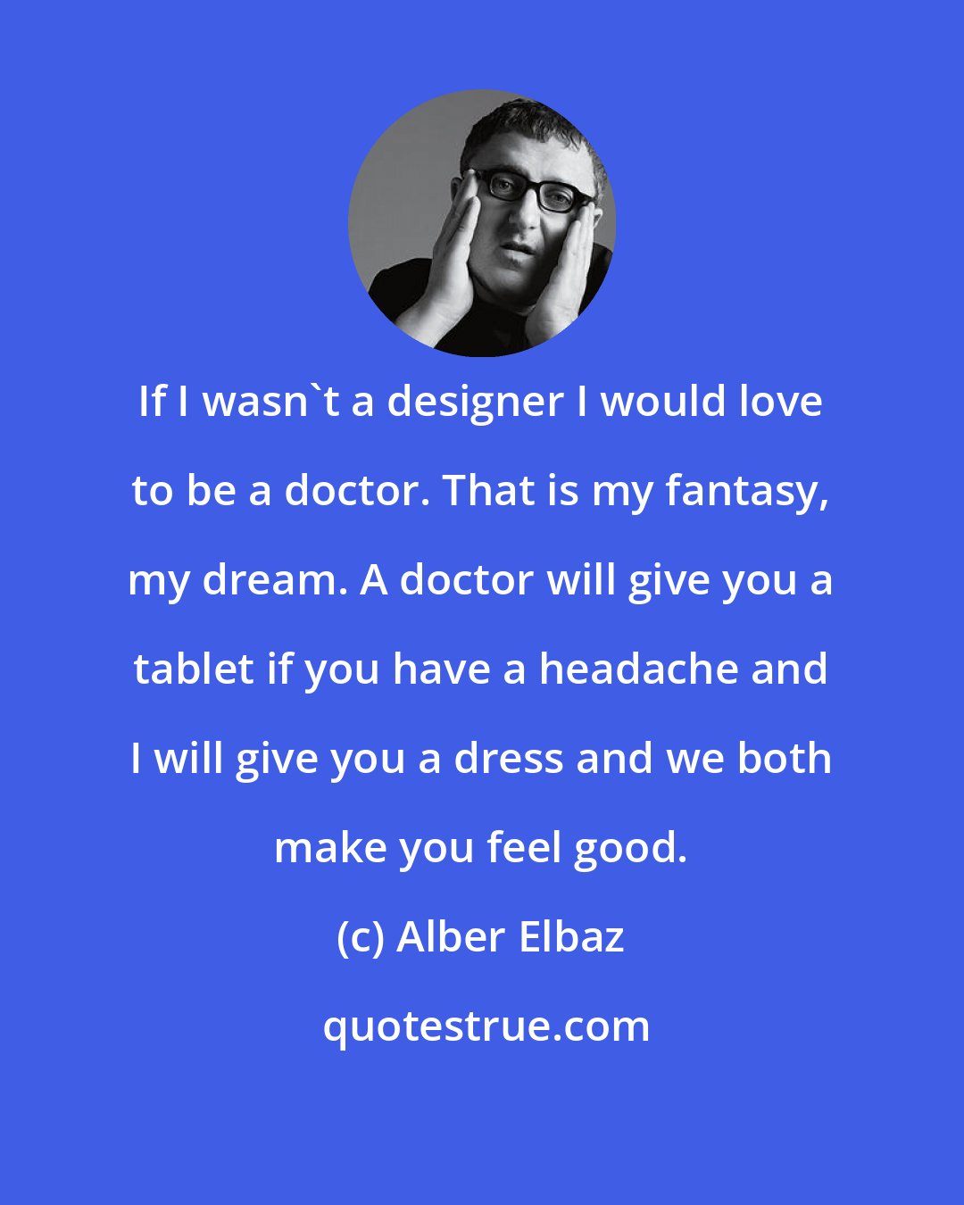 Alber Elbaz: If I wasn't a designer I would love to be a doctor. That is my fantasy, my dream. A doctor will give you a tablet if you have a headache and I will give you a dress and we both make you feel good.