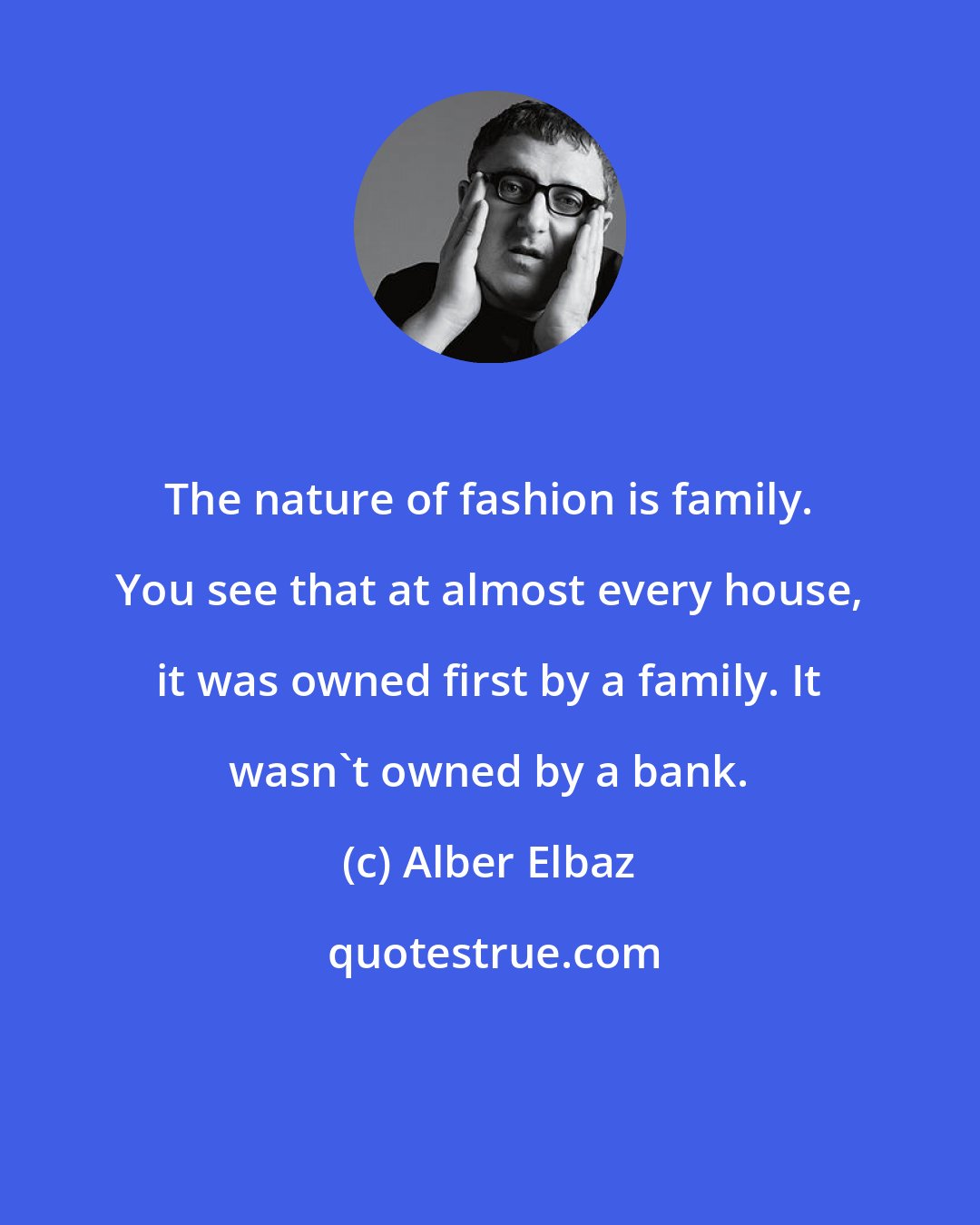 Alber Elbaz: The nature of fashion is family. You see that at almost every house, it was owned first by a family. It wasn't owned by a bank.