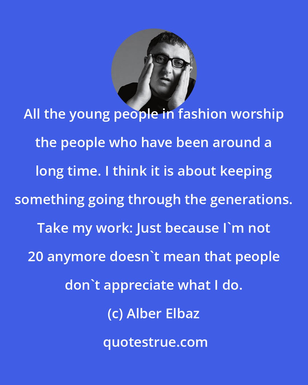 Alber Elbaz: All the young people in fashion worship the people who have been around a long time. I think it is about keeping something going through the generations. Take my work: Just because I'm not 20 anymore doesn't mean that people don't appreciate what I do.