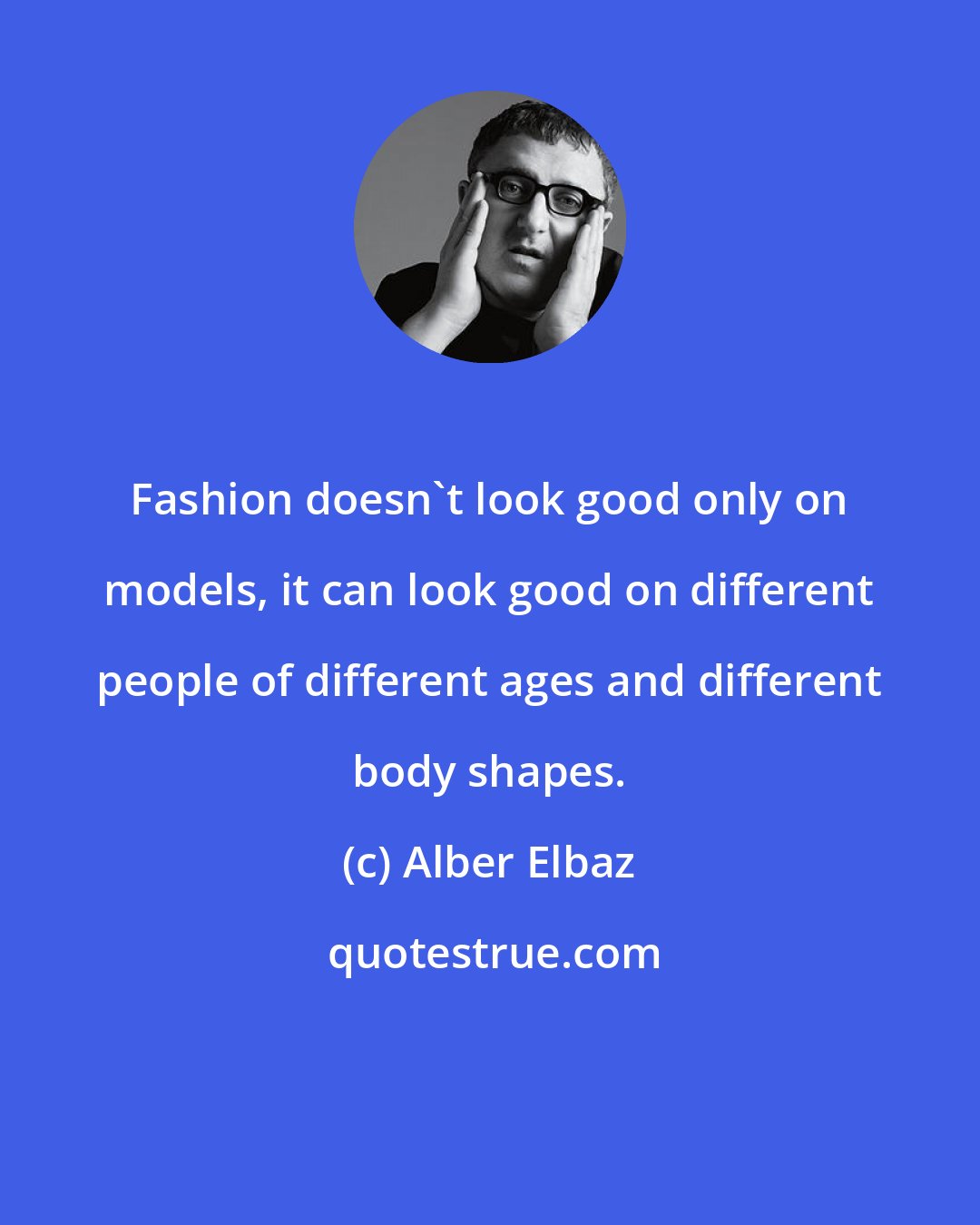 Alber Elbaz: Fashion doesn't look good only on models, it can look good on different people of different ages and different body shapes.