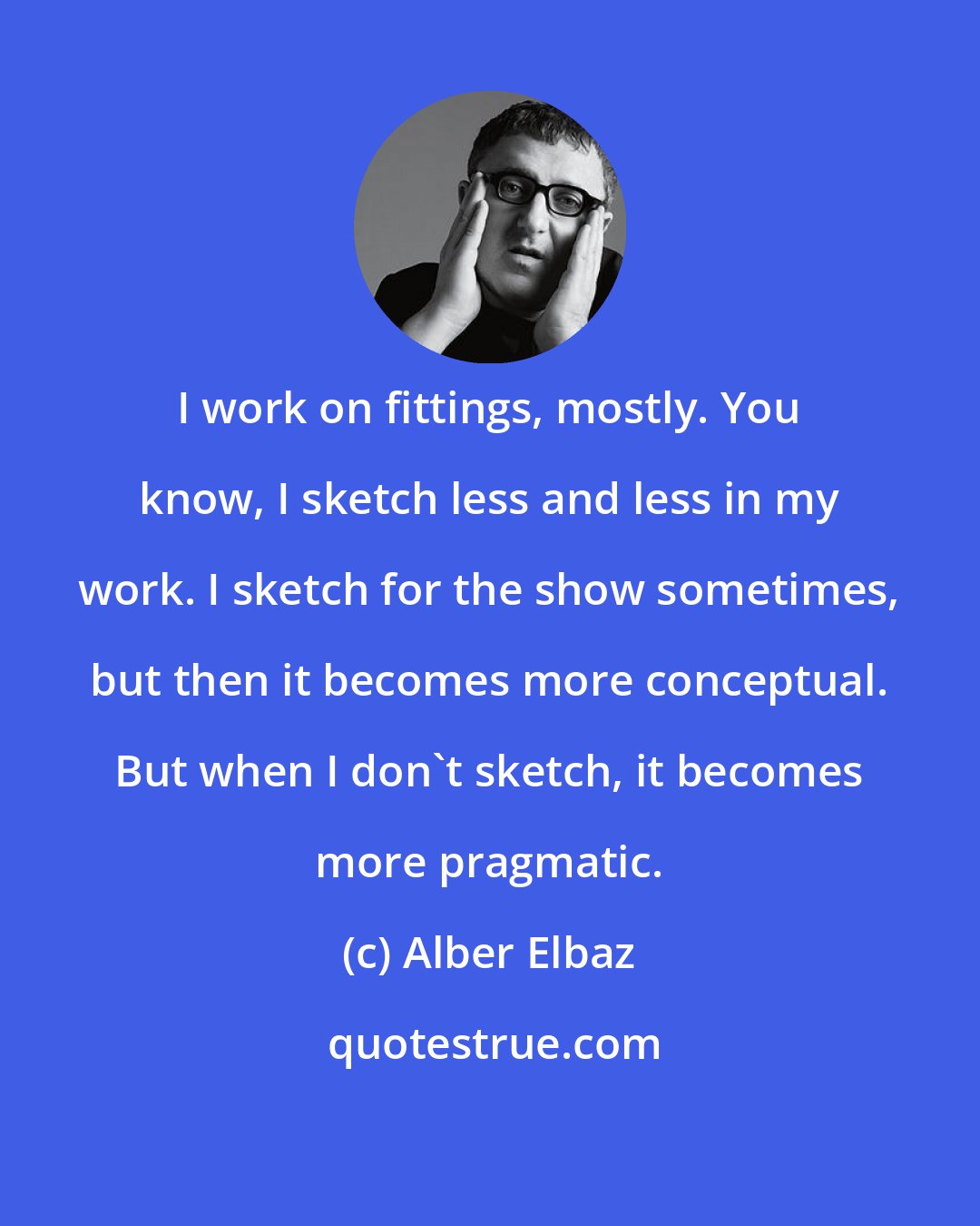 Alber Elbaz: I work on fittings, mostly. You know, I sketch less and less in my work. I sketch for the show sometimes, but then it becomes more conceptual. But when I don't sketch, it becomes more pragmatic.