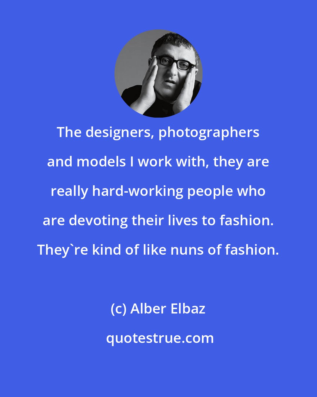 Alber Elbaz: The designers, photographers and models I work with, they are really hard-working people who are devoting their lives to fashion. They're kind of like nuns of fashion.