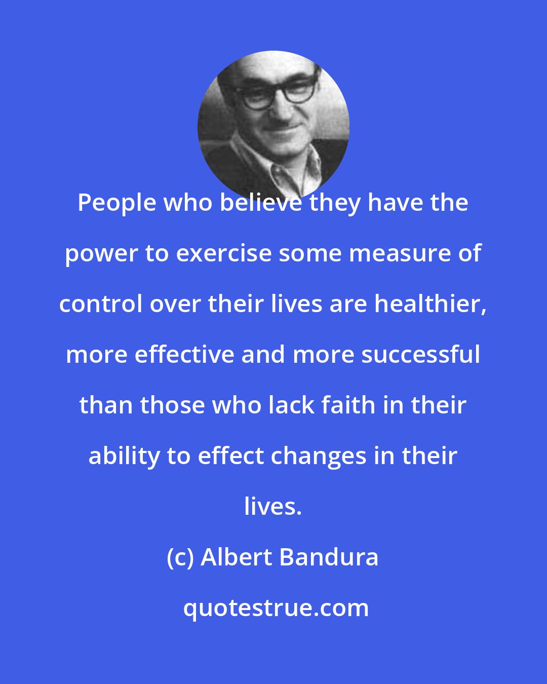 Albert Bandura: People who believe they have the power to exercise some measure of control over their lives are healthier, more effective and more successful than those who lack faith in their ability to effect changes in their lives.