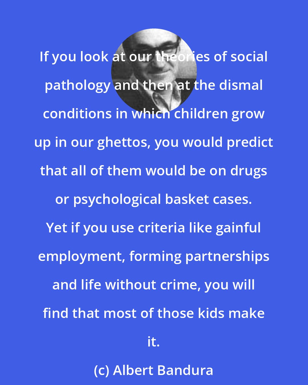 Albert Bandura: If you look at our theories of social pathology and then at the dismal conditions in which children grow up in our ghettos, you would predict that all of them would be on drugs or psychological basket cases. Yet if you use criteria like gainful employment, forming partnerships and life without crime, you will find that most of those kids make it.