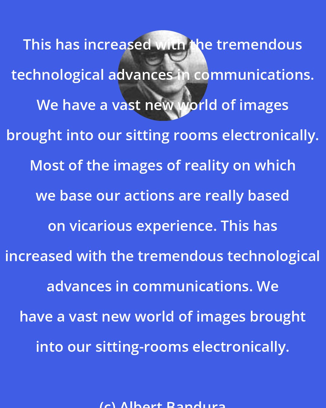 Albert Bandura: This has increased with the tremendous technological advances in communications. We have a vast new world of images brought into our sitting rooms electronically. Most of the images of reality on which we base our actions are really based on vicarious experience. This has increased with the tremendous technological advances in communications. We have a vast new world of images brought into our sitting-rooms electronically.