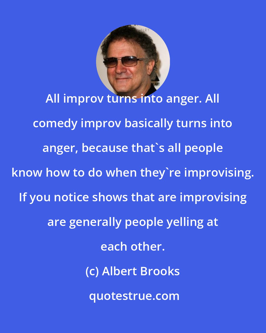 Albert Brooks: All improv turns into anger. All comedy improv basically turns into anger, because that's all people know how to do when they're improvising. If you notice shows that are improvising are generally people yelling at each other.