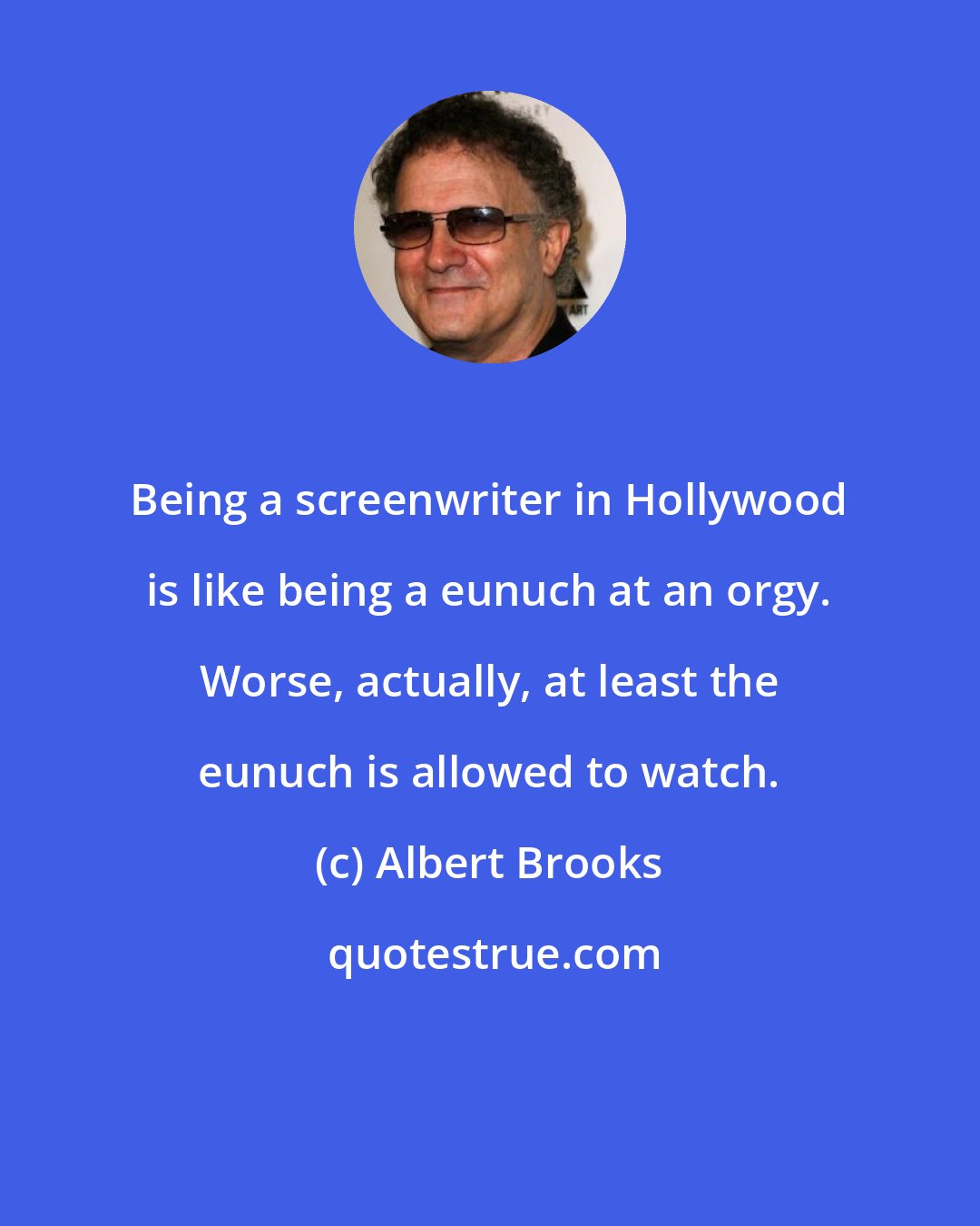 Albert Brooks: Being a screenwriter in Hollywood is like being a eunuch at an orgy. Worse, actually, at least the eunuch is allowed to watch.