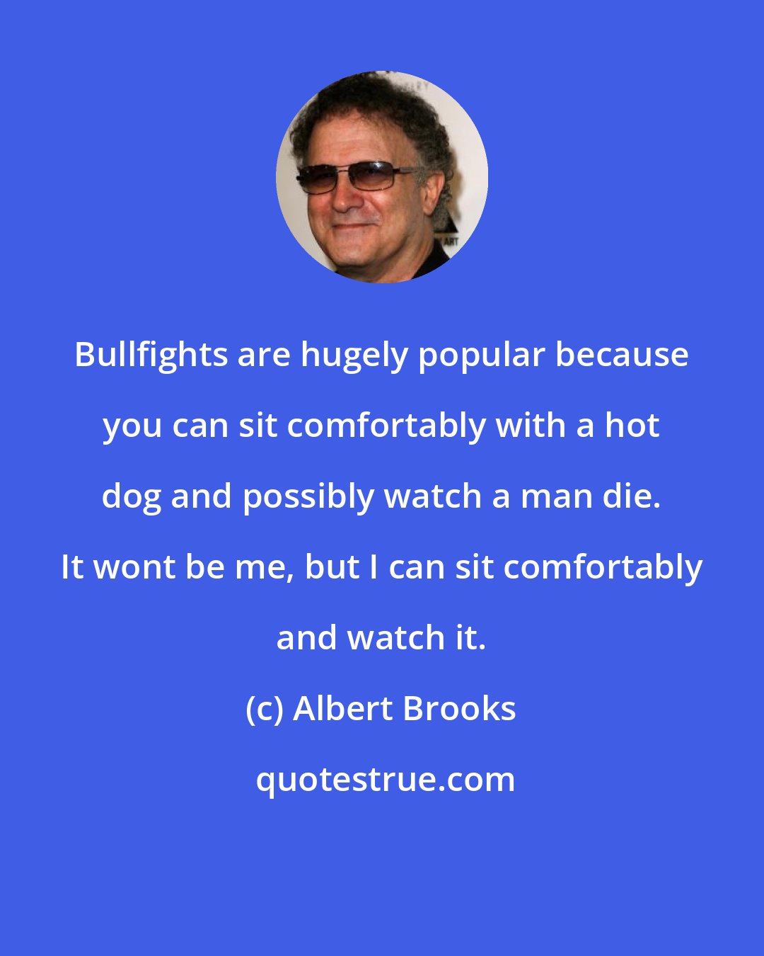 Albert Brooks: Bullfights are hugely popular because you can sit comfortably with a hot dog and possibly watch a man die. It wont be me, but I can sit comfortably and watch it.