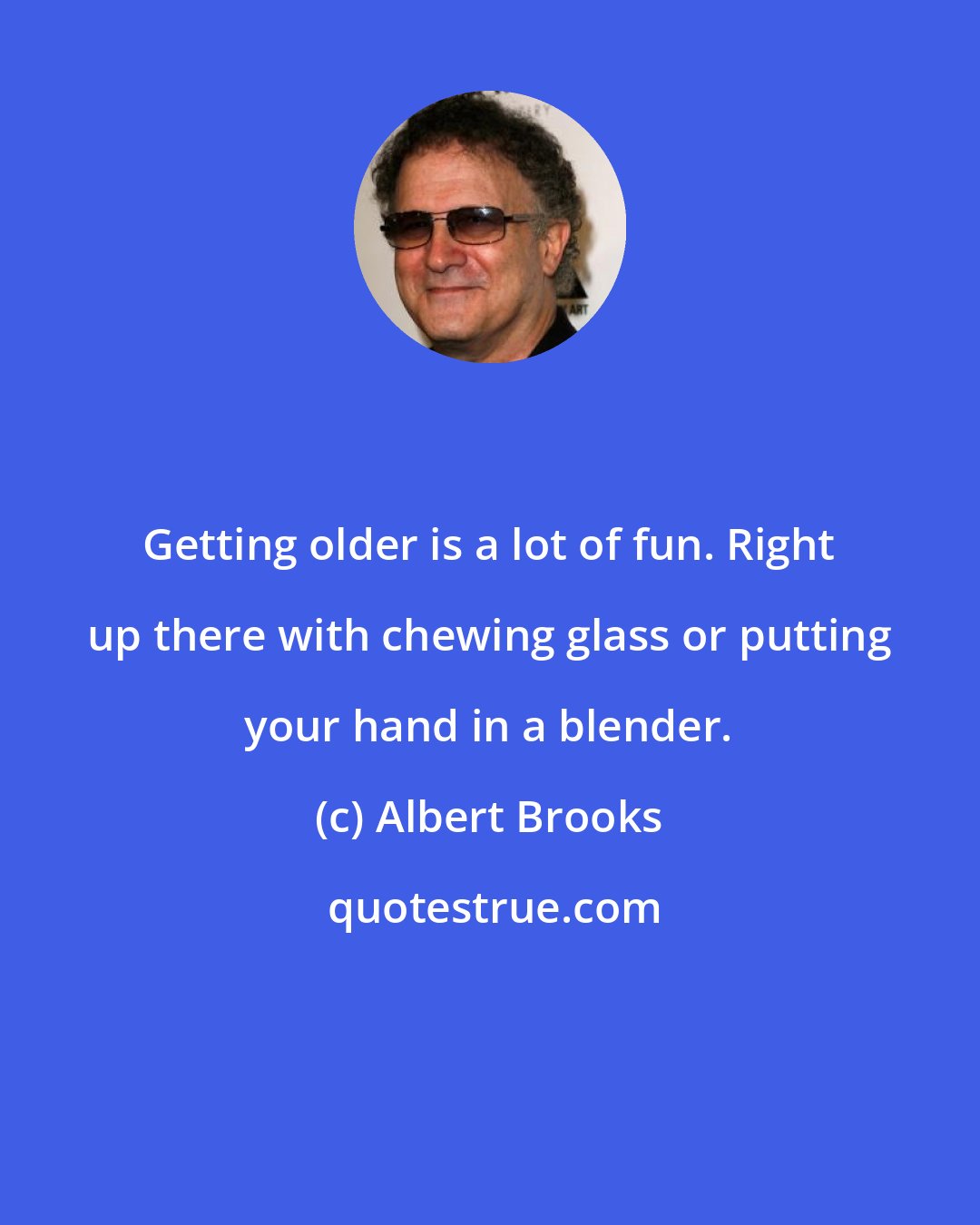 Albert Brooks: Getting older is a lot of fun. Right up there with chewing glass or putting your hand in a blender.