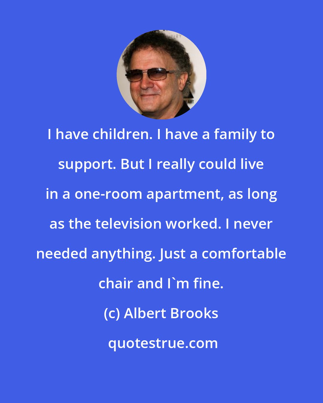 Albert Brooks: I have children. I have a family to support. But I really could live in a one-room apartment, as long as the television worked. I never needed anything. Just a comfortable chair and I'm fine.