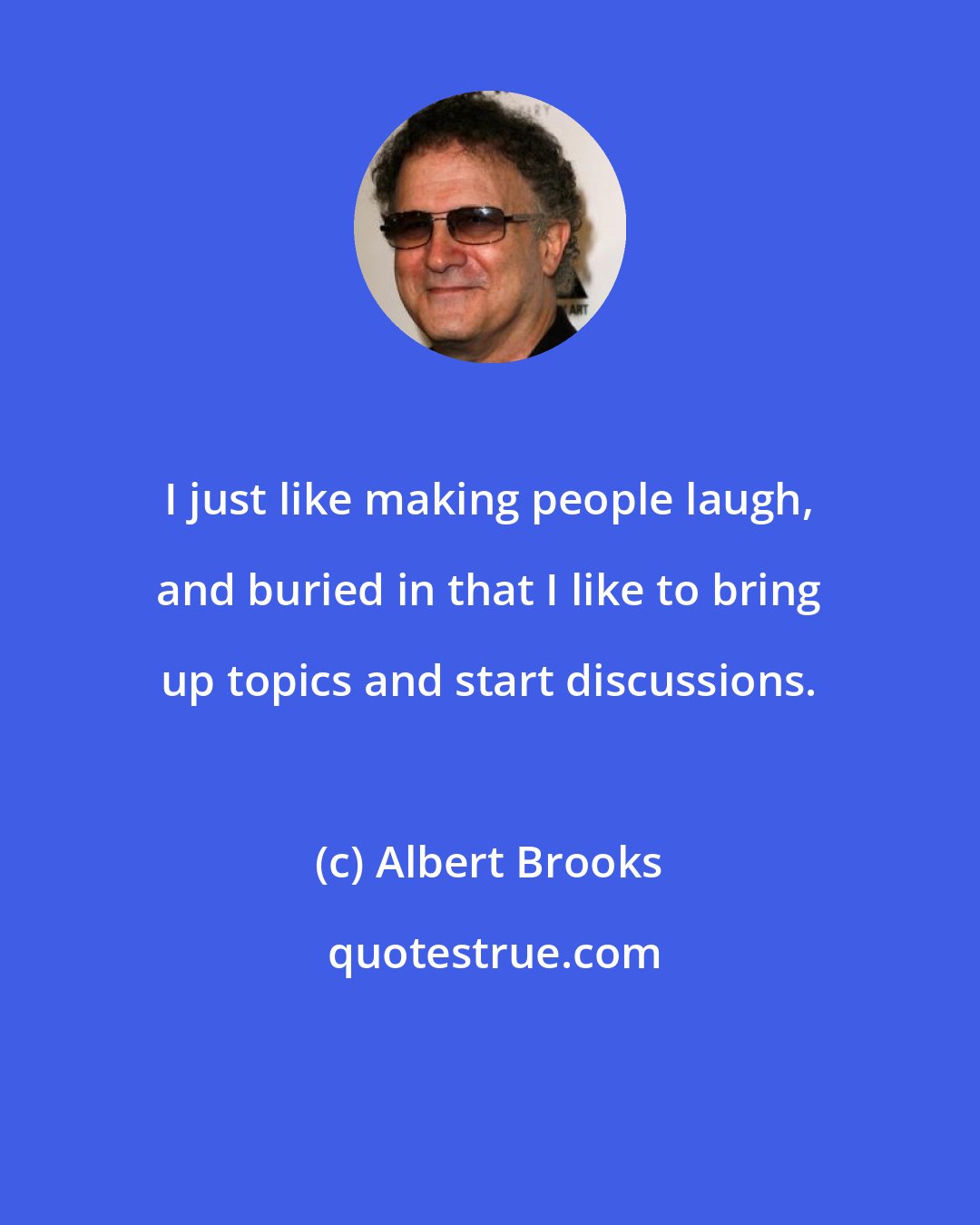 Albert Brooks: I just like making people laugh, and buried in that I like to bring up topics and start discussions.