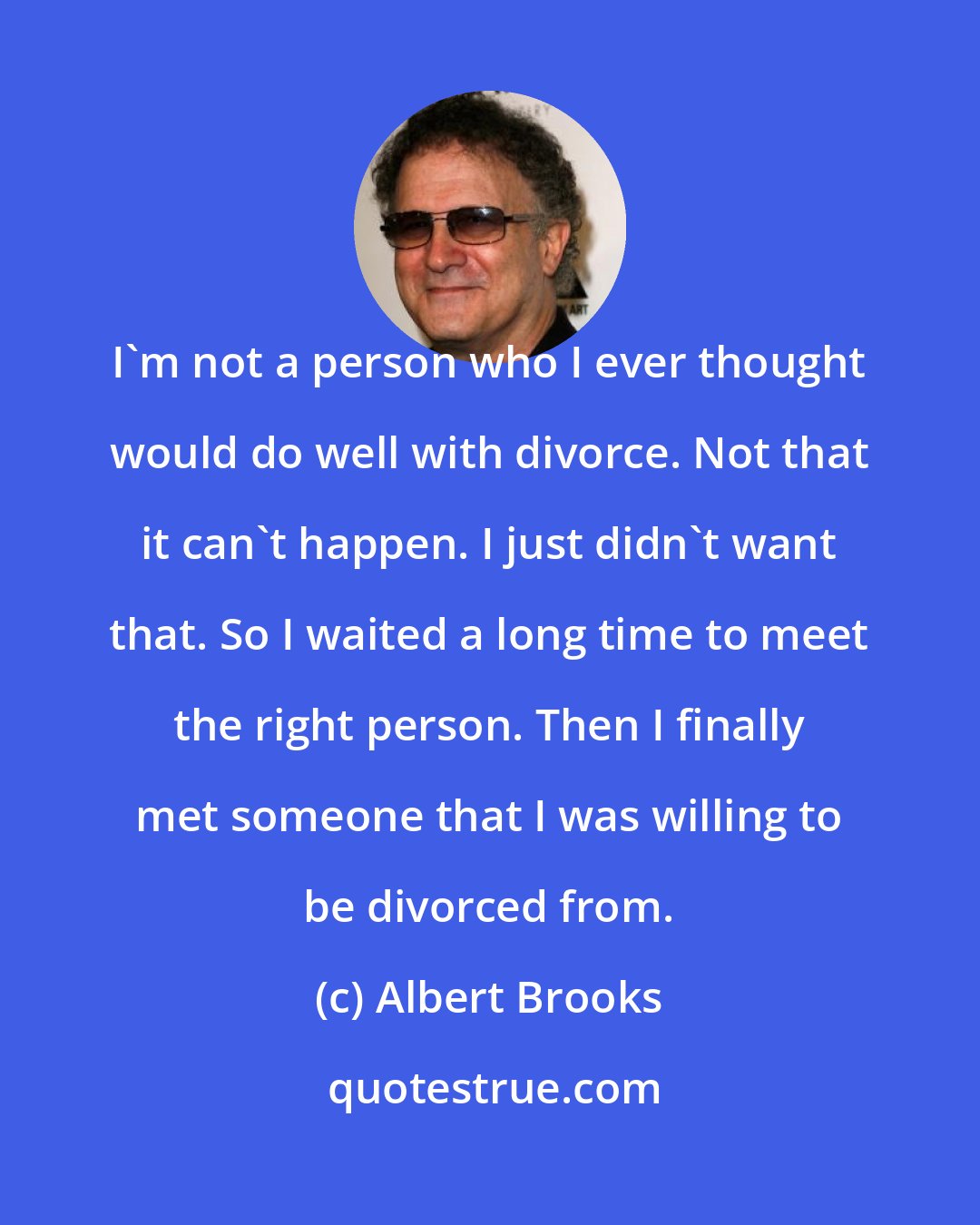 Albert Brooks: I'm not a person who I ever thought would do well with divorce. Not that it can't happen. I just didn't want that. So I waited a long time to meet the right person. Then I finally met someone that I was willing to be divorced from.