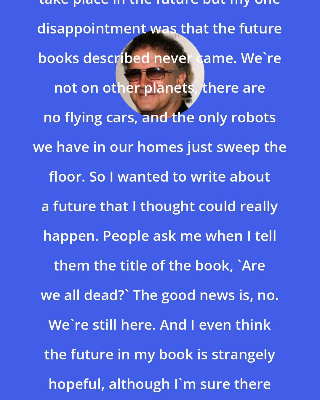 Albert Brooks: I've always enjoyed stories that take place in the future but my one disappointment was that the future books described never came. We're not on other planets, there are no flying cars, and the only robots we have in our homes just sweep the floor. So I wanted to write about a future that I thought could really happen. People ask me when I tell them the title of the book, 'Are we all dead?' The good news is, no. We're still here. And I even think the future in my book is strangely hopeful, although I'm sure there will be people who strongly disagree.