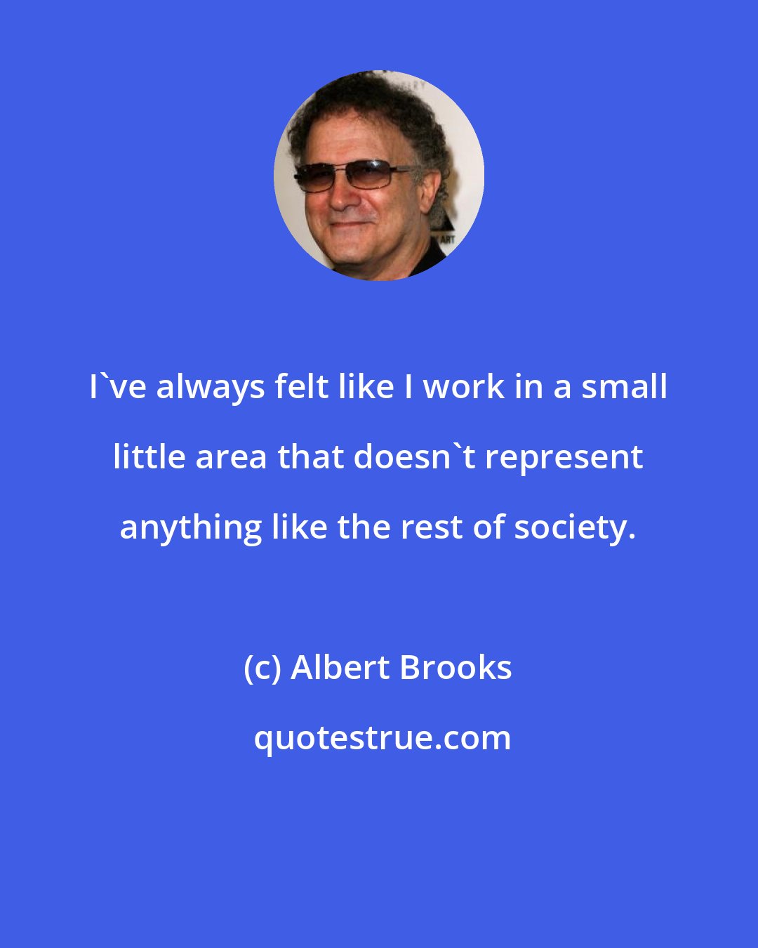 Albert Brooks: I've always felt like I work in a small little area that doesn't represent anything like the rest of society.