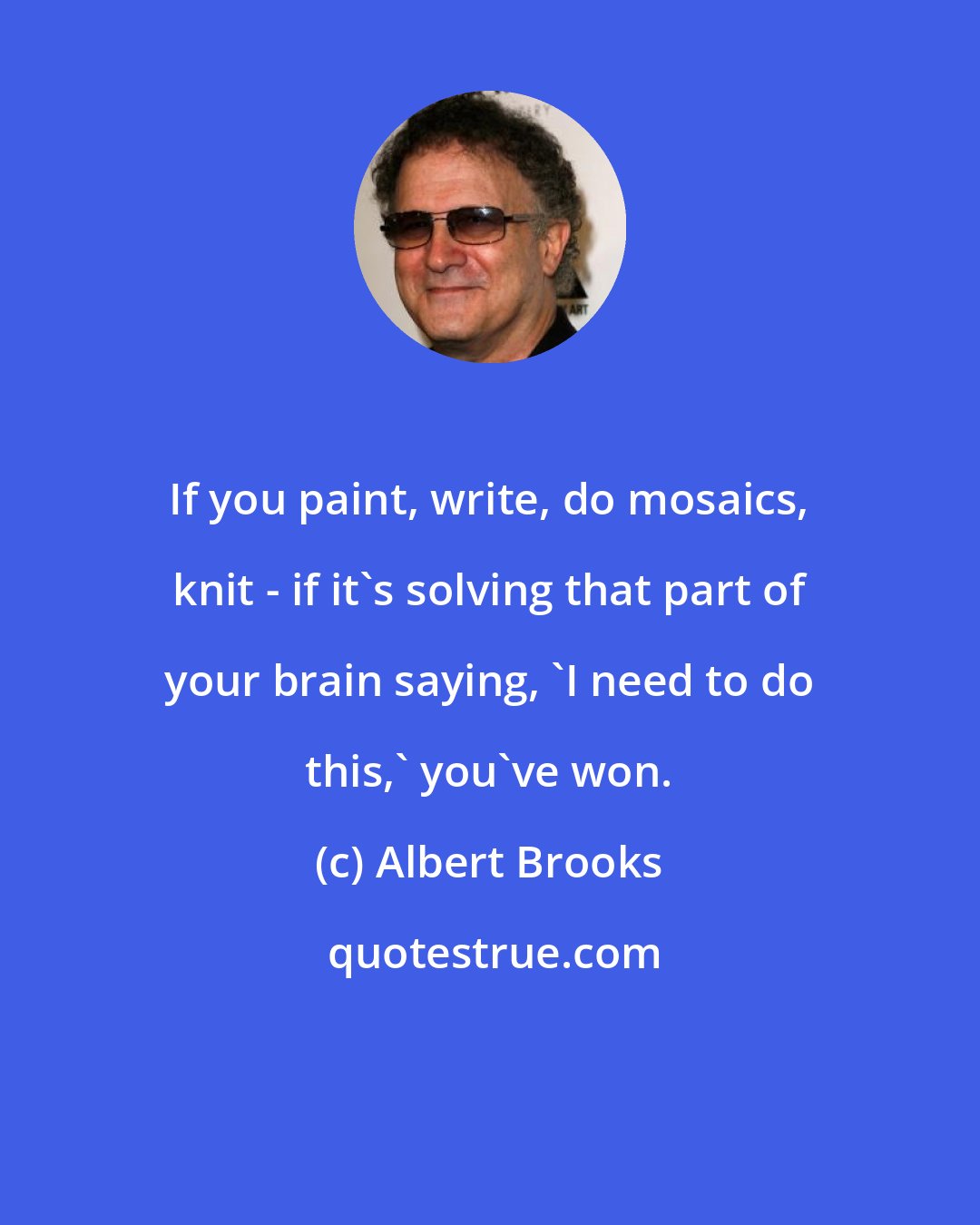 Albert Brooks: If you paint, write, do mosaics, knit - if it's solving that part of your brain saying, 'I need to do this,' you've won.