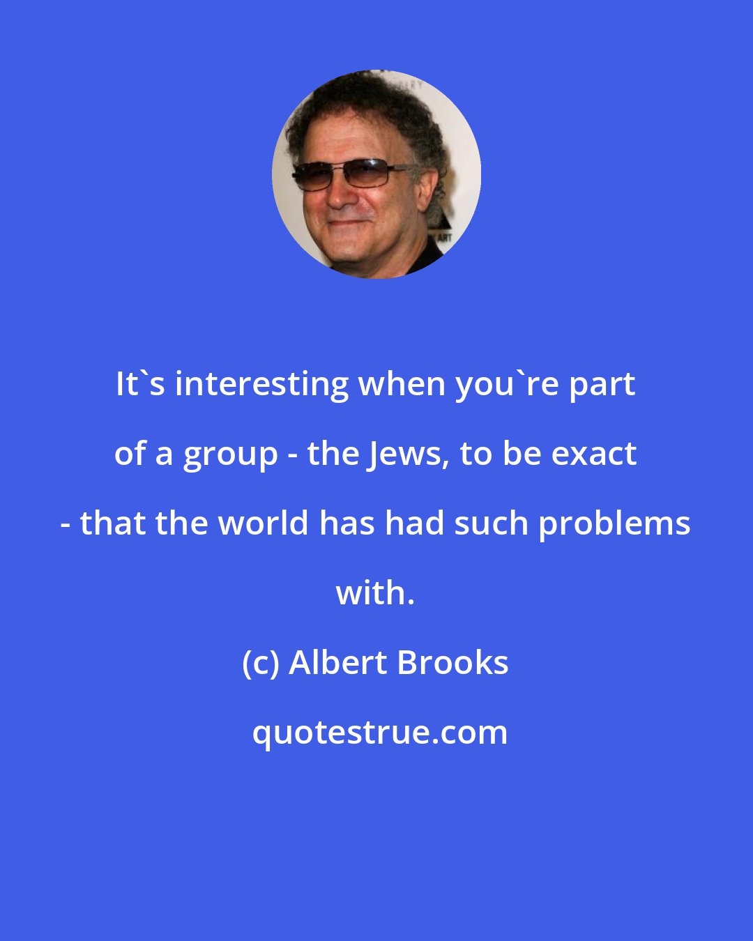 Albert Brooks: It's interesting when you're part of a group - the Jews, to be exact - that the world has had such problems with.