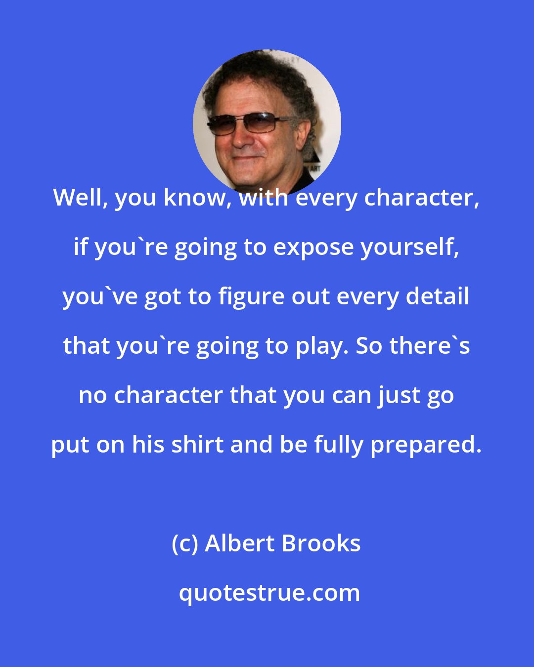 Albert Brooks: Well, you know, with every character, if you're going to expose yourself, you've got to figure out every detail that you're going to play. So there's no character that you can just go put on his shirt and be fully prepared.