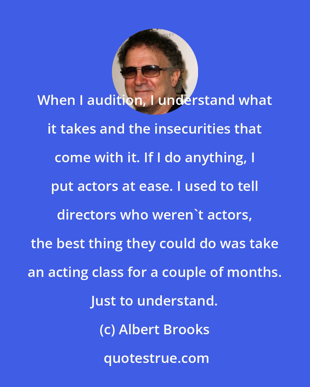 Albert Brooks: When I audition, I understand what it takes and the insecurities that come with it. If I do anything, I put actors at ease. I used to tell directors who weren't actors, the best thing they could do was take an acting class for a couple of months. Just to understand.