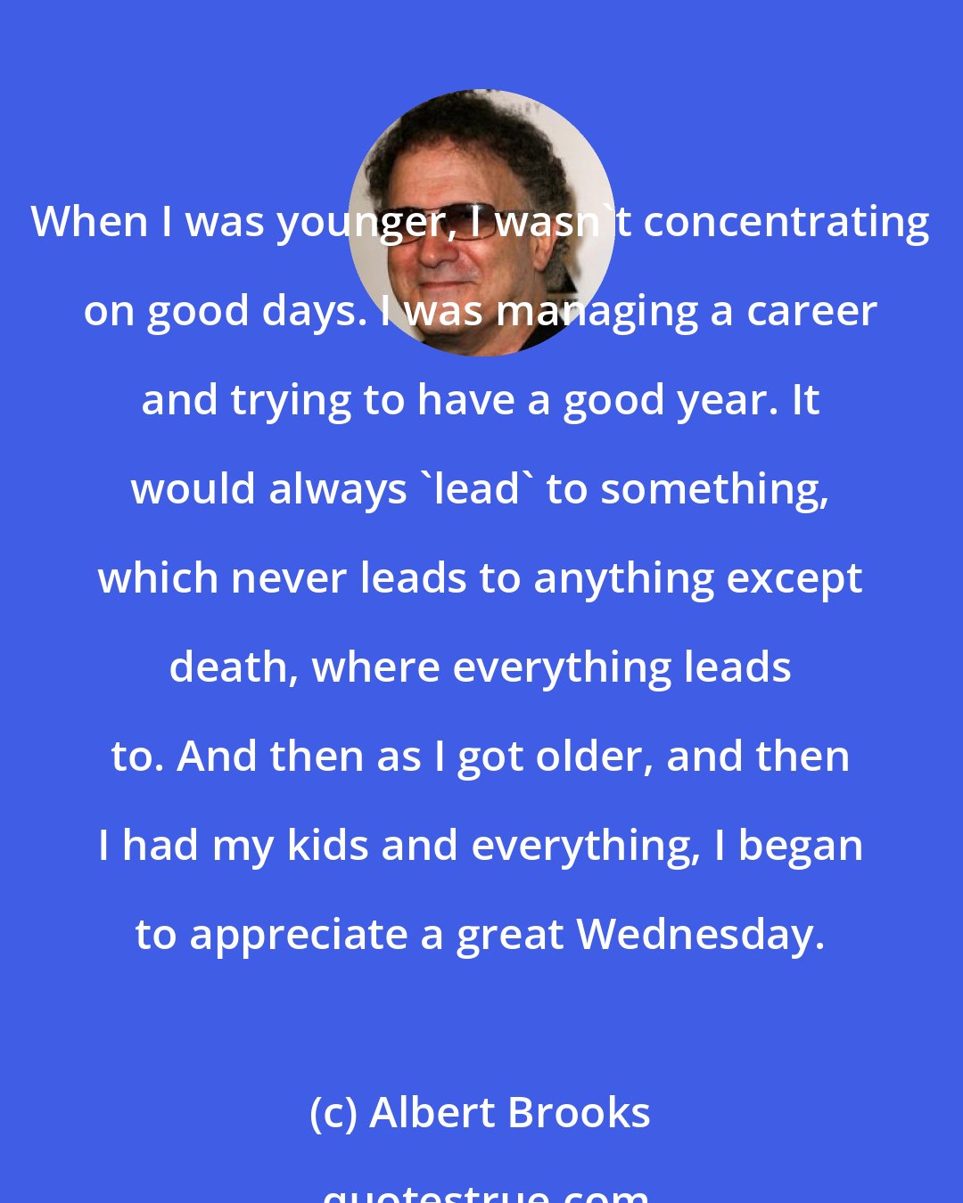 Albert Brooks: When I was younger, I wasn't concentrating on good days. I was managing a career and trying to have a good year. It would always 'lead' to something, which never leads to anything except death, where everything leads to. And then as I got older, and then I had my kids and everything, I began to appreciate a great Wednesday.