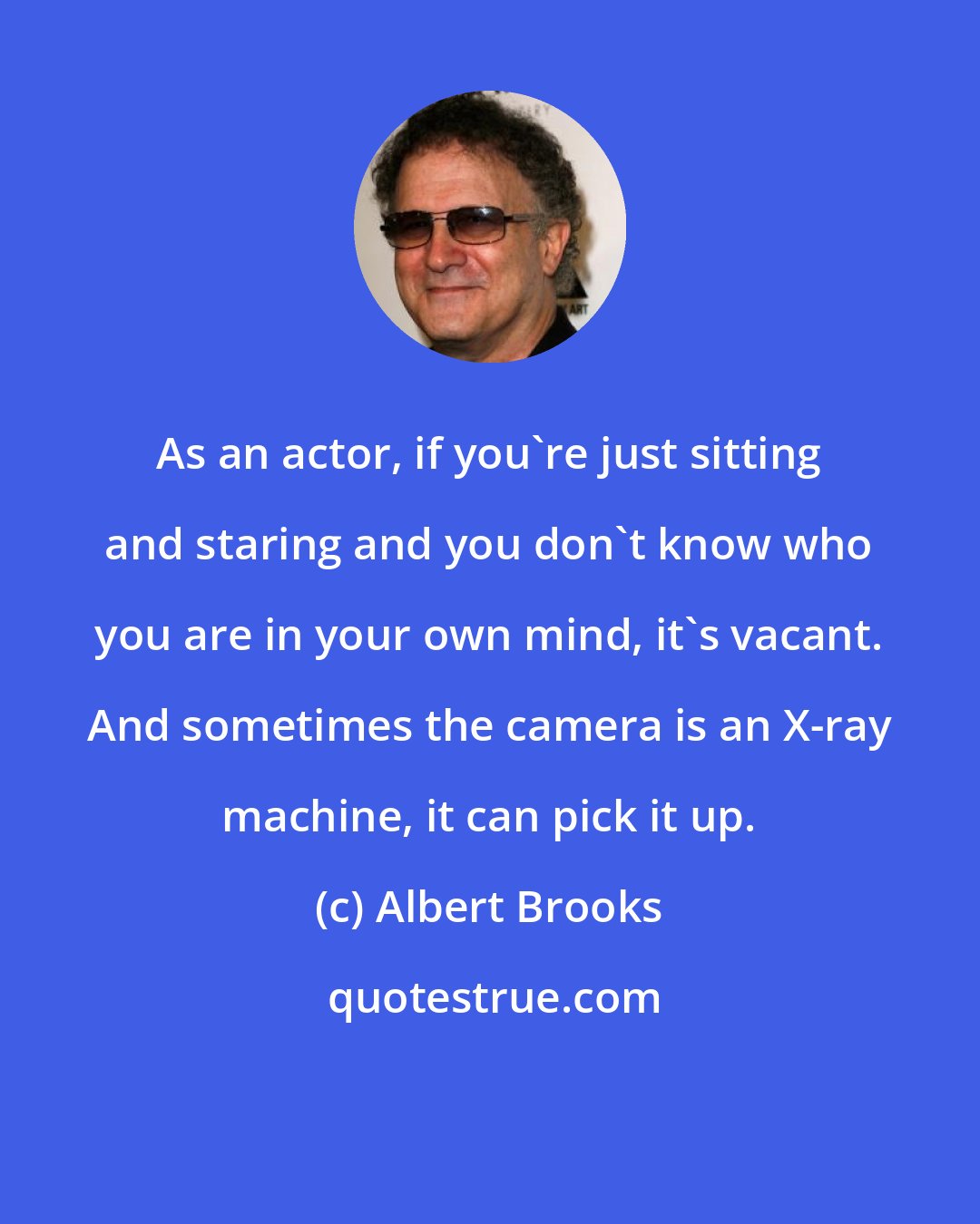 Albert Brooks: As an actor, if you're just sitting and staring and you don't know who you are in your own mind, it's vacant. And sometimes the camera is an X-ray machine, it can pick it up.