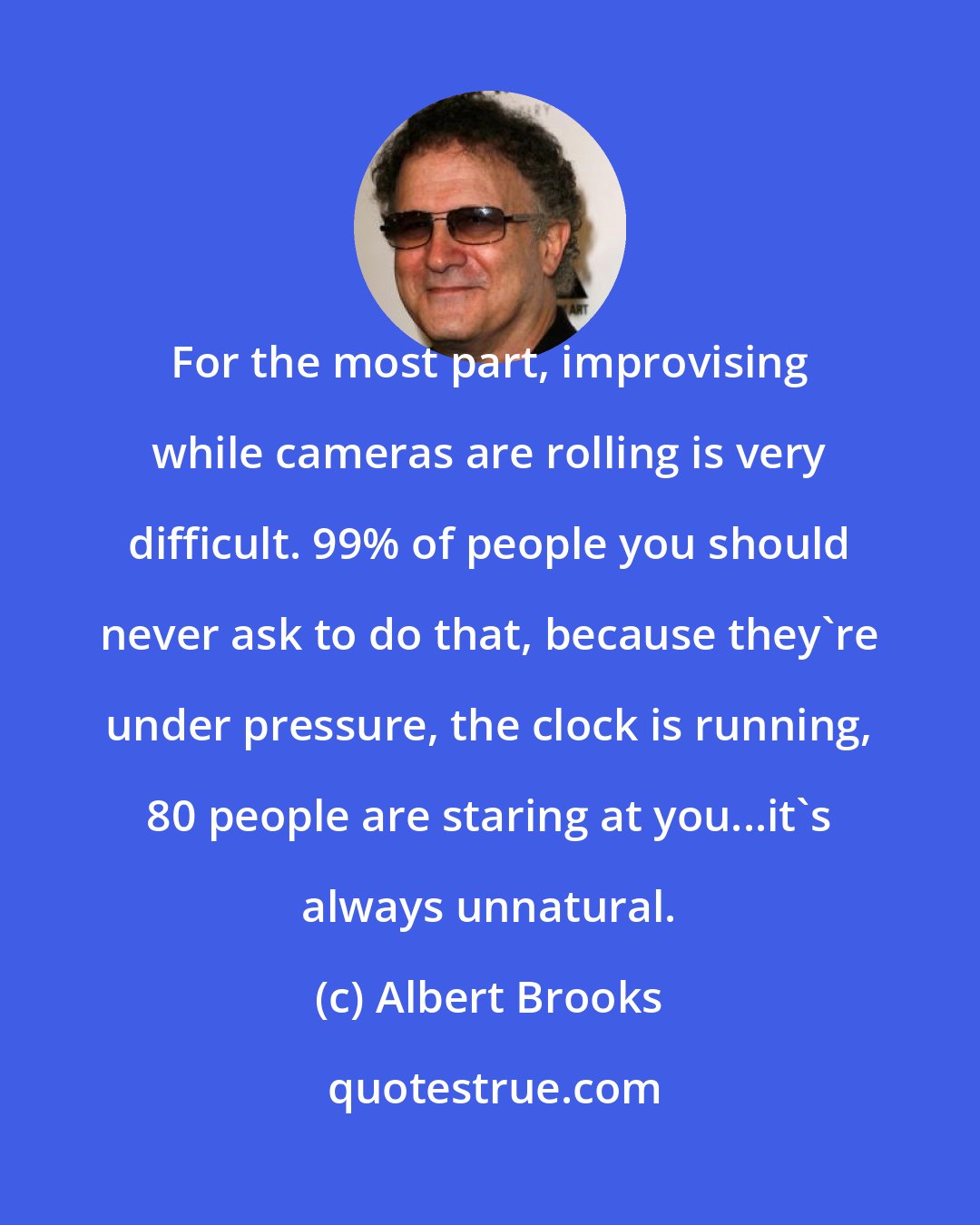 Albert Brooks: For the most part, improvising while cameras are rolling is very difficult. 99% of people you should never ask to do that, because they're under pressure, the clock is running, 80 people are staring at you...it's always unnatural.