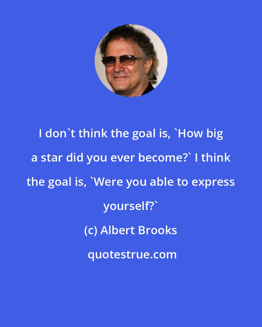 Albert Brooks: I don't think the goal is, 'How big a star did you ever become?' I think the goal is, 'Were you able to express yourself?'