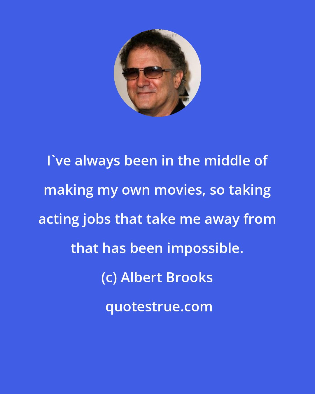 Albert Brooks: I've always been in the middle of making my own movies, so taking acting jobs that take me away from that has been impossible.