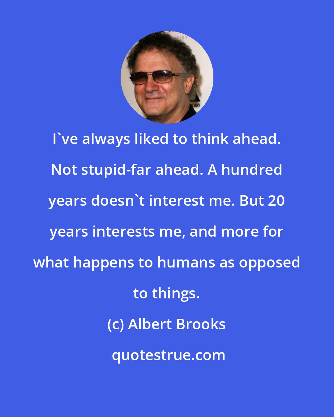 Albert Brooks: I've always liked to think ahead. Not stupid-far ahead. A hundred years doesn't interest me. But 20 years interests me, and more for what happens to humans as opposed to things.