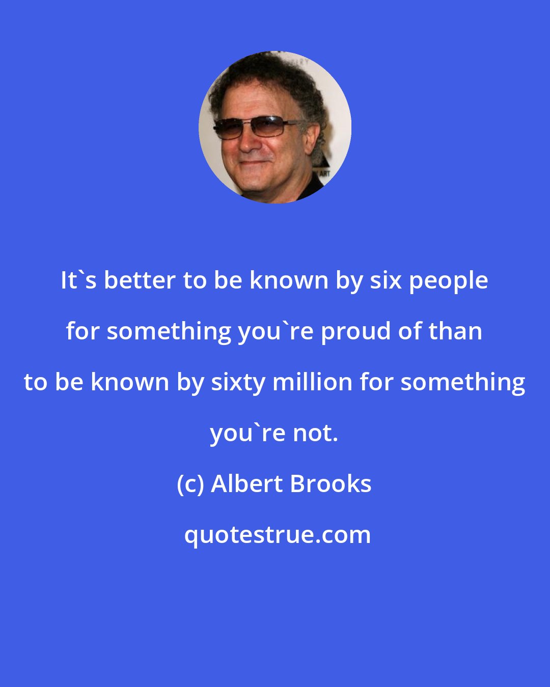 Albert Brooks: It's better to be known by six people for something you're proud of than to be known by sixty million for something you're not.