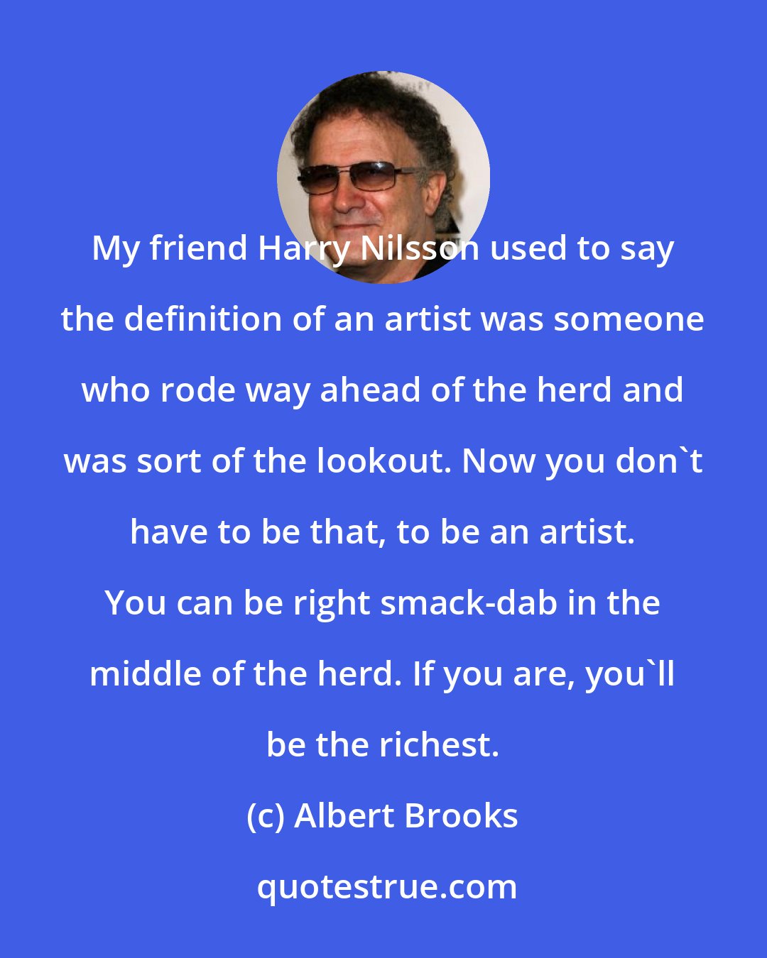 Albert Brooks: My friend Harry Nilsson used to say the definition of an artist was someone who rode way ahead of the herd and was sort of the lookout. Now you don't have to be that, to be an artist. You can be right smack-dab in the middle of the herd. If you are, you'll be the richest.