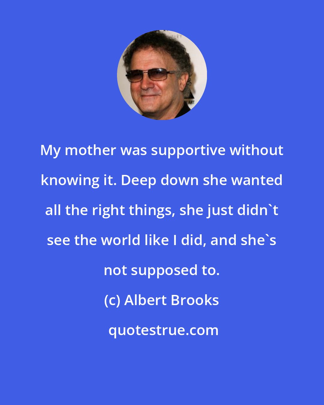 Albert Brooks: My mother was supportive without knowing it. Deep down she wanted all the right things, she just didn't see the world like I did, and she's not supposed to.