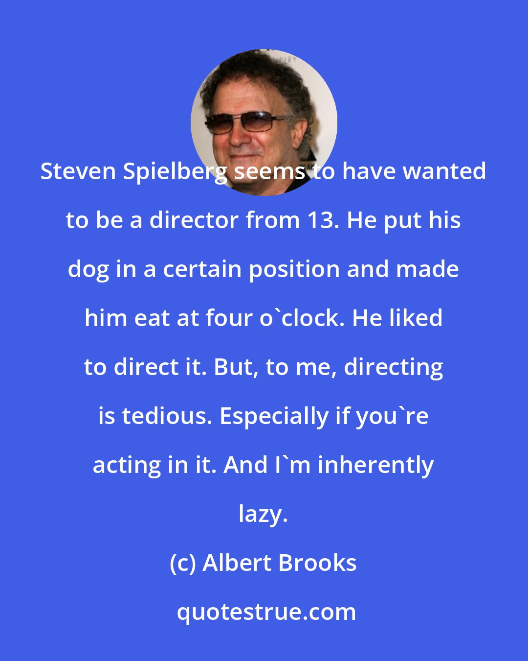 Albert Brooks: Steven Spielberg seems to have wanted to be a director from 13. He put his dog in a certain position and made him eat at four o'clock. He liked to direct it. But, to me, directing is tedious. Especially if you're acting in it. And I'm inherently lazy.