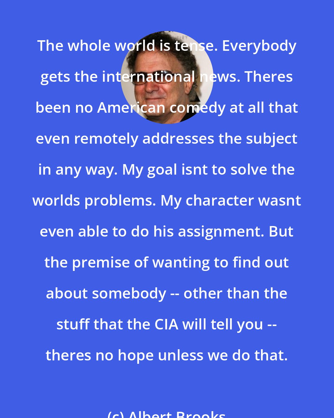 Albert Brooks: The whole world is tense. Everybody gets the international news. Theres been no American comedy at all that even remotely addresses the subject in any way. My goal isnt to solve the worlds problems. My character wasnt even able to do his assignment. But the premise of wanting to find out about somebody -- other than the stuff that the CIA will tell you -- theres no hope unless we do that.