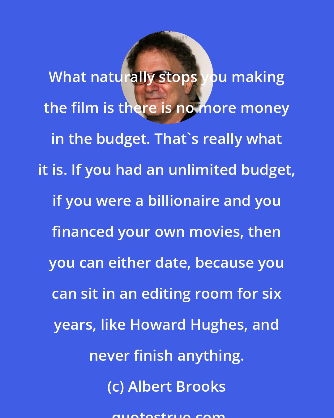 Albert Brooks: What naturally stops you making the film is there is no more money in the budget. That's really what it is. If you had an unlimited budget, if you were a billionaire and you financed your own movies, then you can either date, because you can sit in an editing room for six years, like Howard Hughes, and never finish anything.