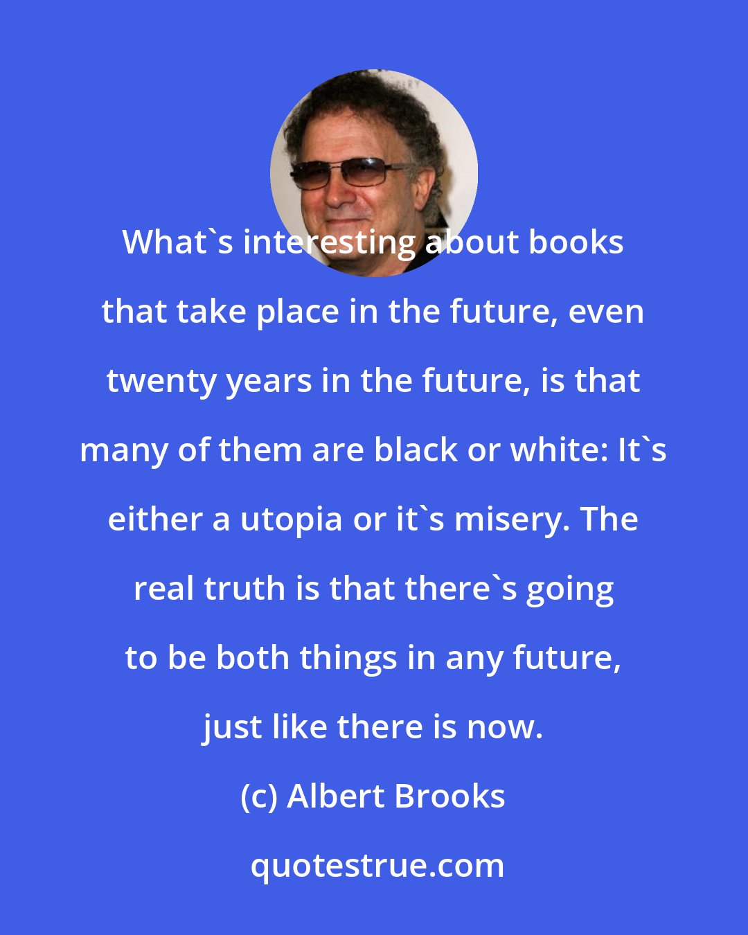 Albert Brooks: What's interesting about books that take place in the future, even twenty years in the future, is that many of them are black or white: It's either a utopia or it's misery. The real truth is that there's going to be both things in any future, just like there is now.