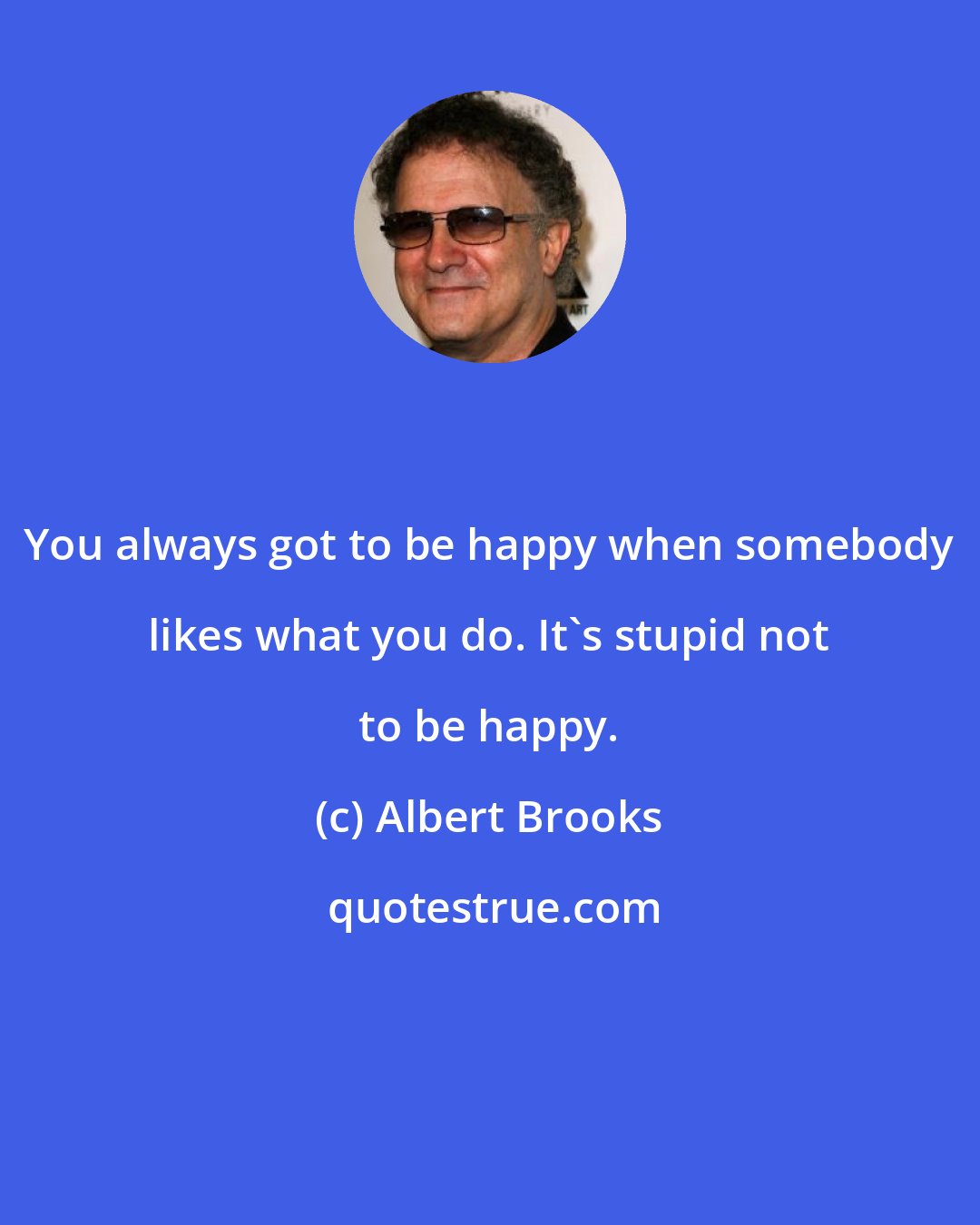 Albert Brooks: You always got to be happy when somebody likes what you do. It's stupid not to be happy.