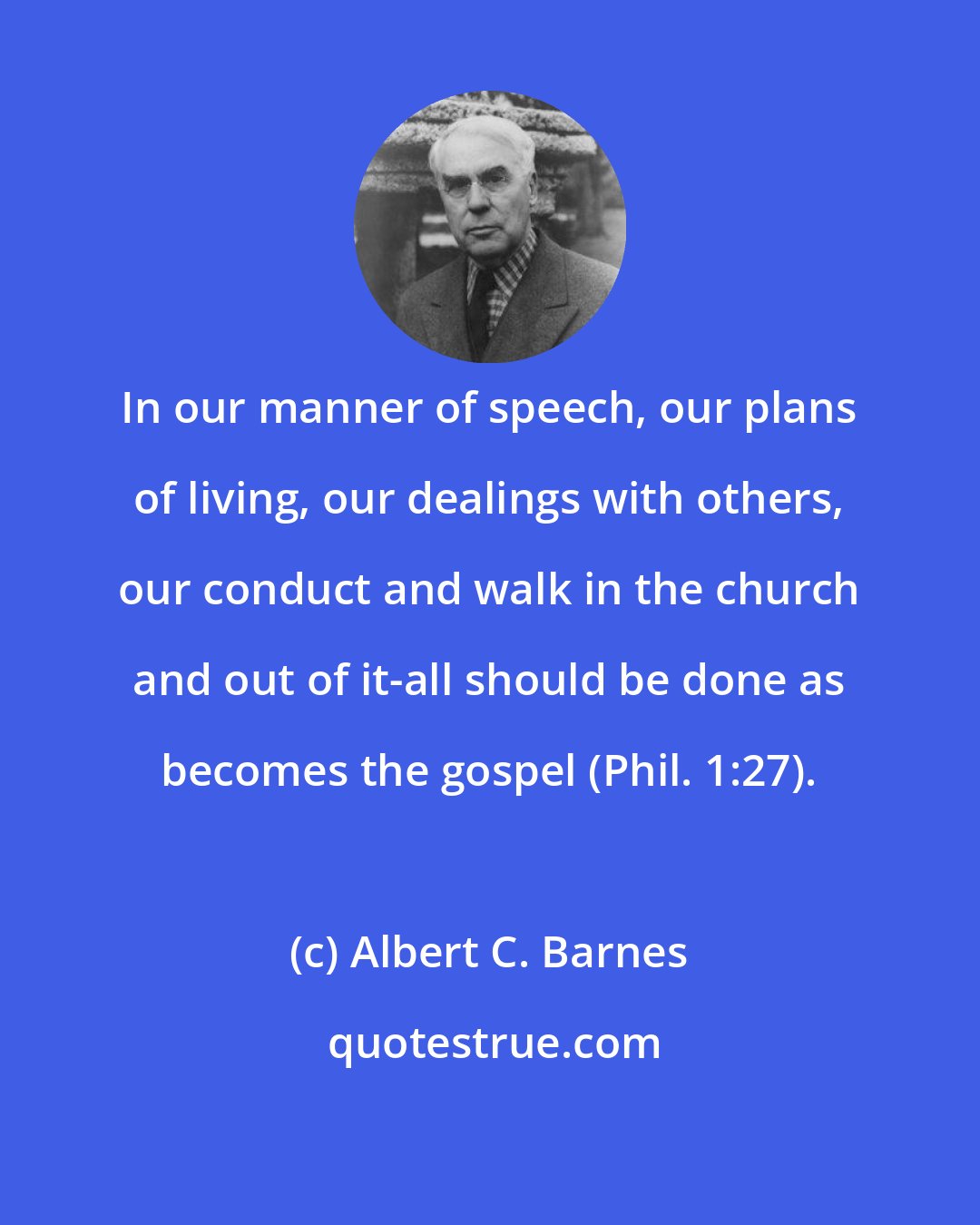 Albert C. Barnes: In our manner of speech, our plans of living, our dealings with others, our conduct and walk in the church and out of it-all should be done as becomes the gospel (Phil. 1:27).