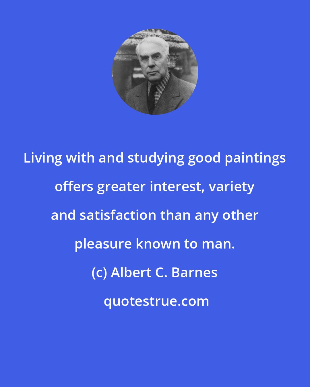 Albert C. Barnes: Living with and studying good paintings offers greater interest, variety and satisfaction than any other pleasure known to man.