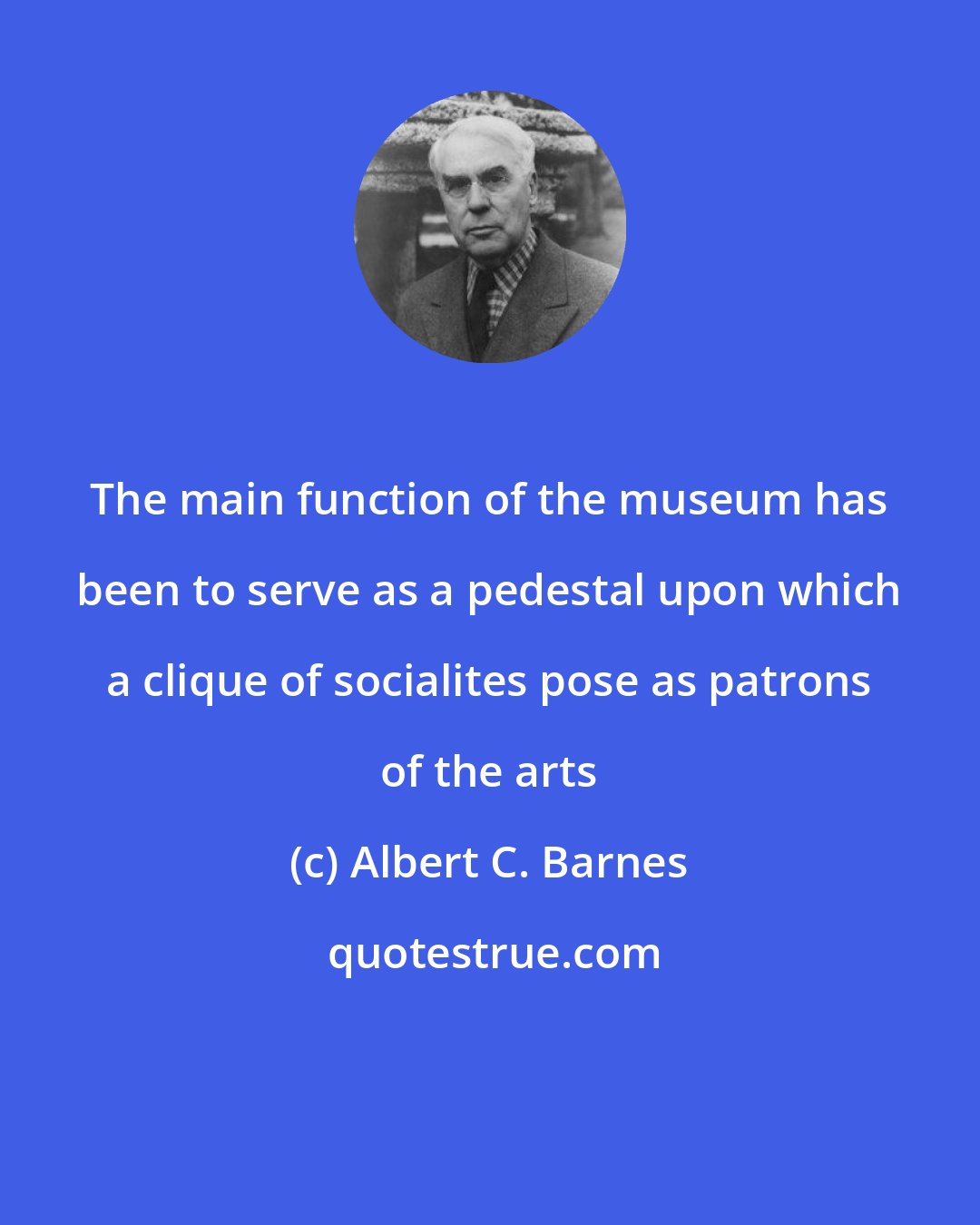 Albert C. Barnes: The main function of the museum has been to serve as a pedestal upon which a clique of socialites pose as patrons of the arts